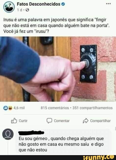 Fatos Desconhecidos &
Irusu é uma palavra em japonês que significa "fingir que não está em casa quando alguém bate na porta".
Você já fez um "irusu"?
es
4mil comentários 251 compartilhamentos
curti (D comentar Compattilhar
Eu sou gémeo , quando chega alguém que não gosto em casa eu mesmo saiu e digo que não estou