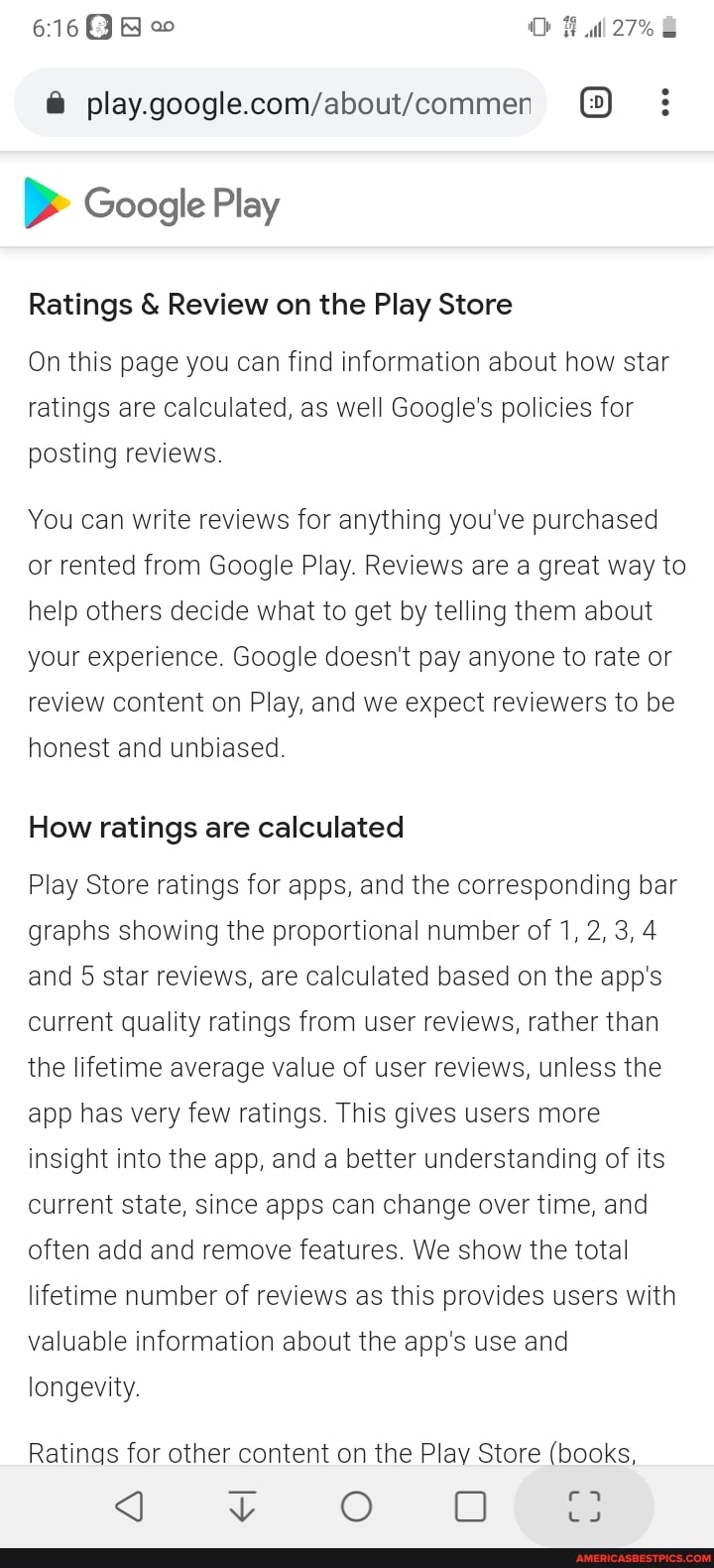 Google Play
27%
Ratings & Review on the Play Store
On this page you can find information about how star ratings are calculated, as well Google's policies for posting reviews.
You can write reviews for anything you've purchased or rented from Google Play. Reviews are a great way to help others decide what to get by telling them about your experience. Google doesn't pay anyone to rate or review content on Play, and we expect reviewers to be honest and unbiased.
How ratings are calculated
Play Store ratings for apps, and the corresponding bar graphs showing the proportional number of 1, 2, 3, 4 and 5 star reviews, are calculated based on the app's current quality ratings from user reviews, rather than the lifetime average value of user reviews, unless the app has very few ratings. This gives users more insight into the app, and a better understanding of its current state, since apps can change over time, and often add and remove features. We show the total lifetime number of reviews as this provides users with valuable information about the app's use and longevity.
Ratings for other content on the Play Store (books,
YY O ODO SS