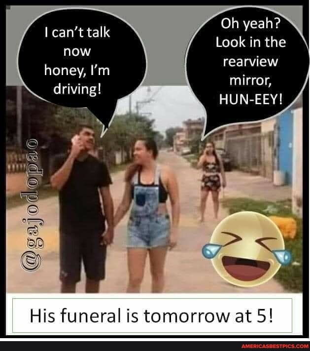 can't talk now honey, I'm driving!
Oh yeah?
Look in the rearview mirror,
HUN-EEY!
His funeral is tomorrow at 5!