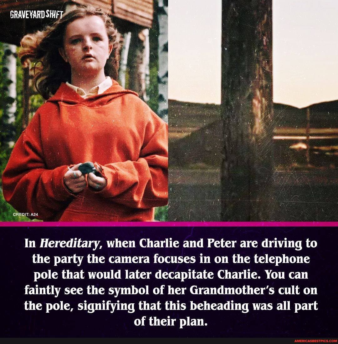 GRAVEYARD SHAFT
CREDIT:
In Hereditary, when Charlie and Peter are driving to the party the camera focuses in on the telephone pole that would later decapitate Charlie. You can
faintly see the symbol of her Grandmother's cult on
the pole, signifying that this beheading was all part of their plan.