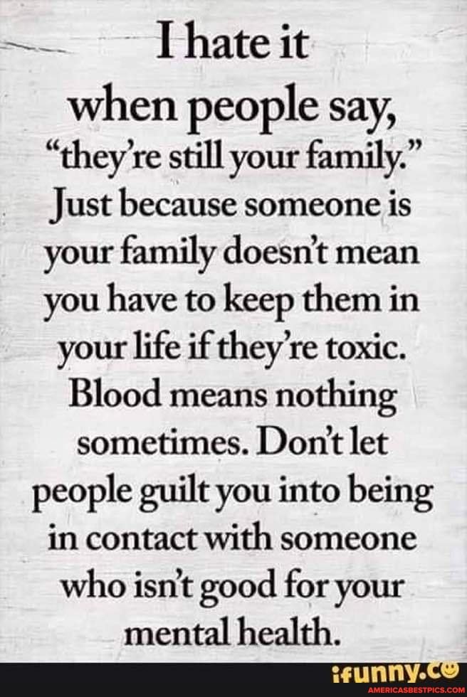 [hate it
when people say,
"they're still your family."
Just because someone is your family doesn't mean you have to keep them in your life if they're toxic.
Blood means nothing sometimes. Dontt let people guilt you into being in contact with someone who isn't good for your
mental health.