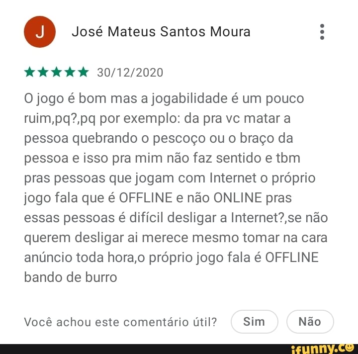José Mateus Santos Moura
O jogo é bom mas a jogabilidade é um pouco ruim, por exemplo: da pra vc matar a pessoa quebrando o pescoço ou o braço da pessoa e isso pra mim não faz sentido e tbm pras pessoas que jogam com Internet próprio jogo fala que é OFFLINE e não ONLINE pras essas pessoas é difícil desligar a não querem desligar ai merece mesmo tomar na cara anúncio toda hora, próprio jogo fala é OFFLINE bando de burro
Você achou este comentário útil? Sim Não