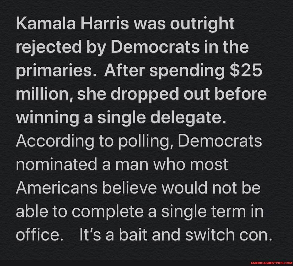 Kamala Harris was outright rejected by Democrats in the primaries. After spending $25 million, she dropped out before winning a single delegate.
According to polling, Democrats nominated a man who most
Americans believe would not be able to complete a single term in office. It's a bait and switch con.