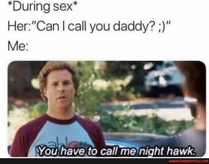 *During sex*
I call you daddy?
Me:
You! nave) to call me \night hawk: