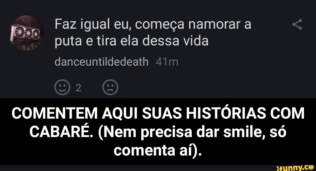 Faz igual eu, começa namorar a puta e tira ela dessa vida
COMENTEM AQUI SUAS HISTÓRIAS COM CABARÉ. (Nem precisa dar smile, só comenta aí). - COMENTEM AQUI SUAS HISTÓRIAS COM CABARÉ. (Nem precisa dar smile, só comenta aí).