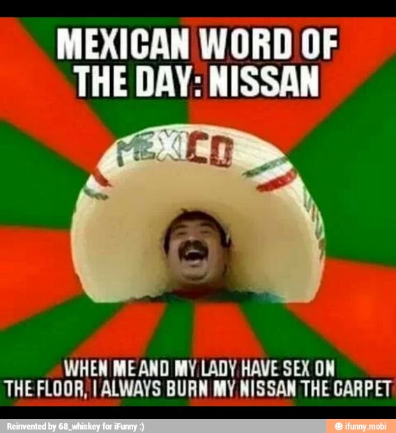 MEXICAN WORD OF
THE DAY: NISSAN
WHEN MEAND MY LADY HAVE SEX ON
THE FLOOR, I ALWAYS BURN MY NISSAN THE CARPET