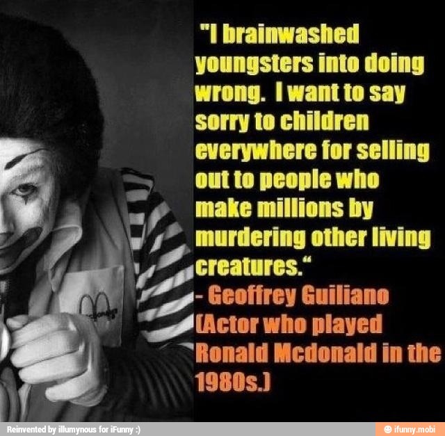 "I brainwashed
youngsters inte doing
wrong. I want to say
sorry to children
everywhere for selling
Outto people who
=f make millions by
ws". murdering other living
a creatures."
Geofirey Guiliano "Actor who played
"Ronald Mcdonald in the
