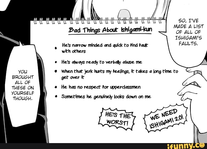 MADE A LIST
FAULTS.
Bad Things About Ishigamikun
He's narrow minded and quick to tind Paute
with others
He's always ready to verbaly abuse me.
© When that Jerk hurts my feelings, it takes a long time to
get over it
e
He has no respect tor upperclassmen Sometimes he genuinely looks down on me.
you
BROUGHT
ALL OF
THESE ON
YOURSELF