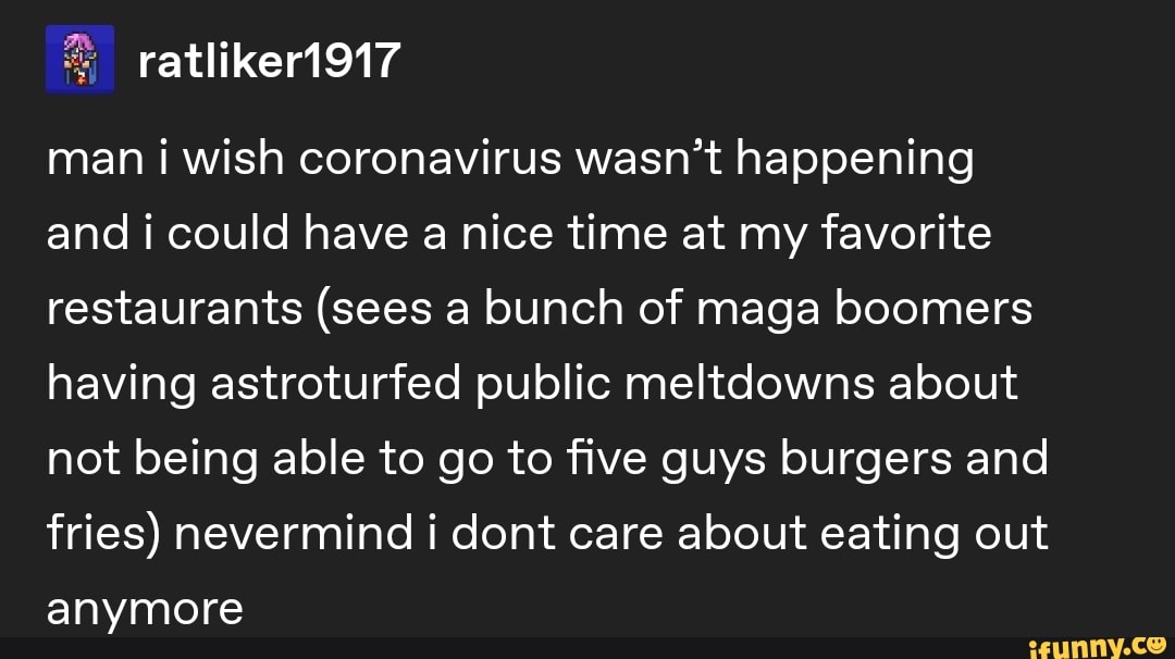 man i wish coronavirus wasn't happening
and i could have a nice time at my favorite
restaurants (sees a bunch of maga boomers
having astroturfed public meltdowns about
not being able to go to five guys burgers and
fries) nevermind i dont care about eating out
anymore