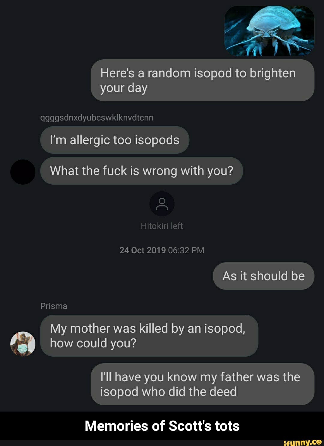 Here's a random isopod to brighten
your day
I'm allergic too isopods
What the fuck is wrong with you?
My mother was killed by an isopod,
how could you?
I'll have you know my father was the
isopod who did the deed
Memories of Scott's tots - Memories of Scott's tots