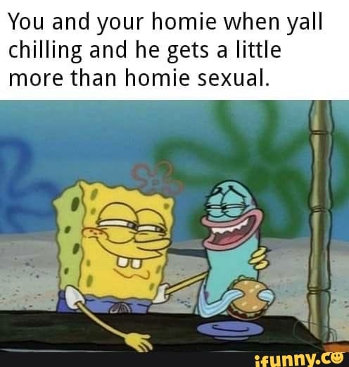 You and your homie when yall chilling and he gets a little more than homie sexual. - iFunny