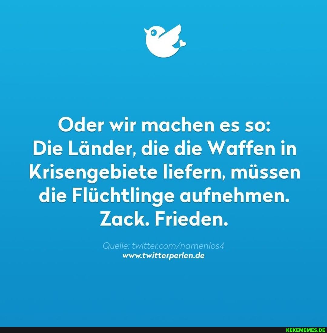 Oder wir machen es so:
Die Länder, die die Waffen in
Krisengebiete liefern, müssen
die Flüchtlinge aufnehmen.
Zack. Frieden.
Quelle: ve mnamenod www.twitterperlen.de
