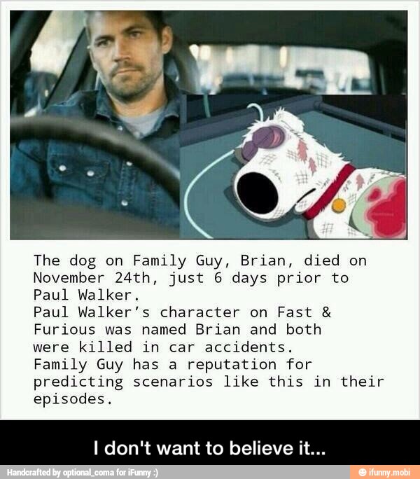 The dog on Family Guy, Brian, died on
November 24th, just 6 days prior to
Paul Walker.
Paul Walker's character on Fast Furious was named Brian and both
were killed in car accidents.
Family Guy has a reputation for
predicting scenarios like this in their
episodes.
Id want to believe - I don't want to believe it...