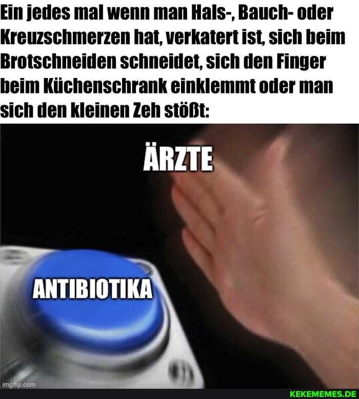 Ein jedes mal wenn man Hals-, Bauch- oder
Kreuzschmerzen hat, verkatert ist, sich beim
Brotschneiden schneidet, sich den Finger
heim Küchenschrank einklemmt oder man sich den kleinen Zeh stößt:
ÄRZTE
ANTIBIOTIKA