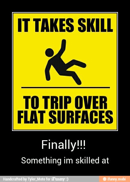 IT TAKES SKILL
Re
TO TRIP OVER
FLAT SURFACES
Finally!!!
Something im skilled at - Finally!!!
Something im skilled at