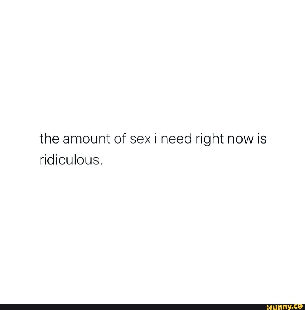 The amount of sex i need right now is ridiculous. - iFunny