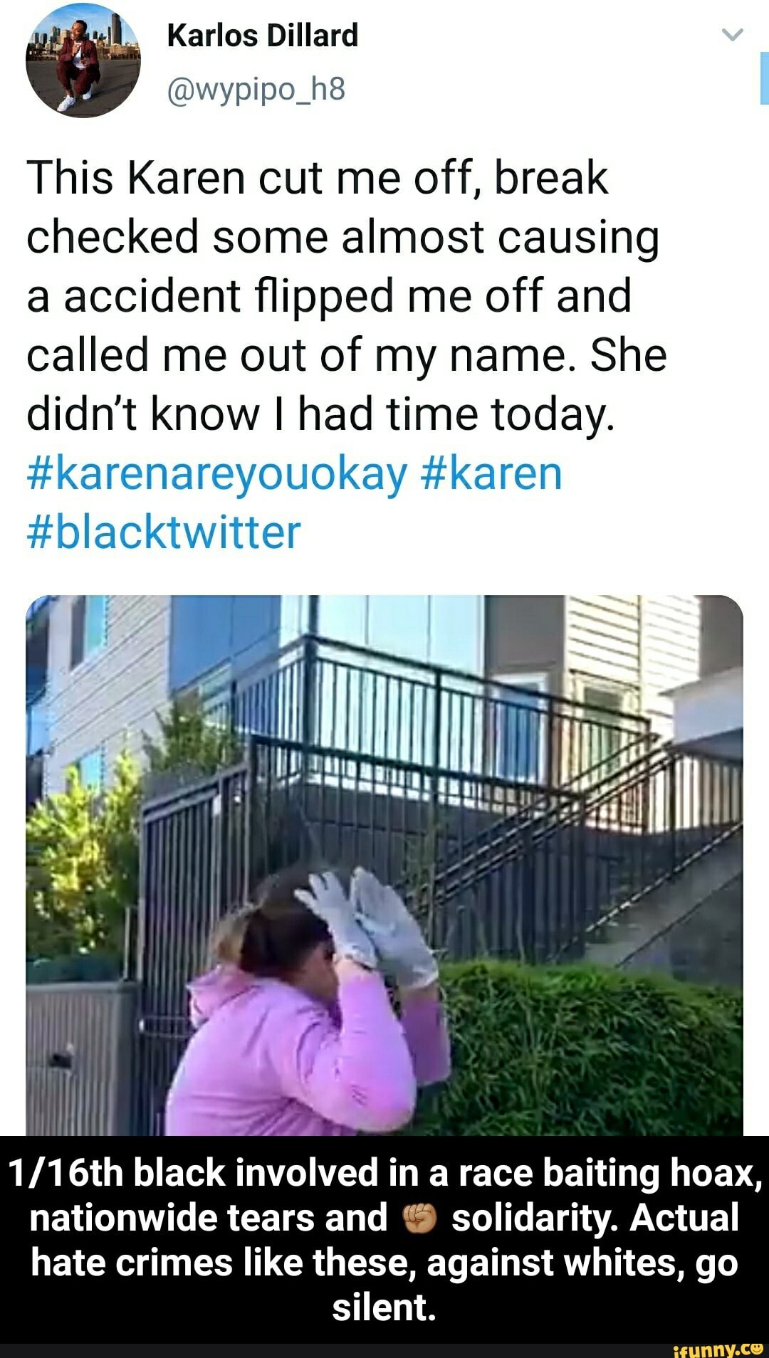 This Karen cut me off, break
checked some almost causing
a accident flipped me off and
called me out of my name. She
didn't know I had time today.
#karenareyouokay karen
I
1/16th black
involved i in a race baiting hoax,
nationwide tears and solidarity. Actual
hate crimes like these, against whites, go
SIR - 1/16th black involved in a race baiting hoax, nationwide tears and βπ½ solidarity. Actual hate crimes like these, against whites, go silent.