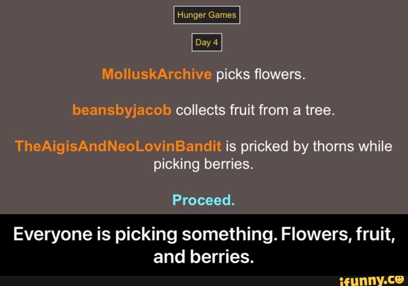 Runger Games
Day 4
picks flowers
collects fruil from tree
TheAigisAndNeoLovinBandit is pricked by thorns while picking berries.
Proceed.
Everyone is picking something. Flowers, fruit, and berries. - Everyone is picking something. Flowers, fruit, and berries.