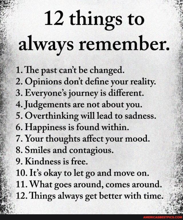 12 things to
always remember.
1. The past can't be changed.
2. Opinions don't define your reality.
3. Everyone's journey is different.
4. Judgements are not about you.
5. Overthinking will lead to sadness.
6. Happiness is found within.
7. Your thoughts affect your mood.
8. Smiles and contagious.
9. Kindness is free.
10. It's okay to let go and move on.
11. What goes around, comes around.
12. Things always get better with time.