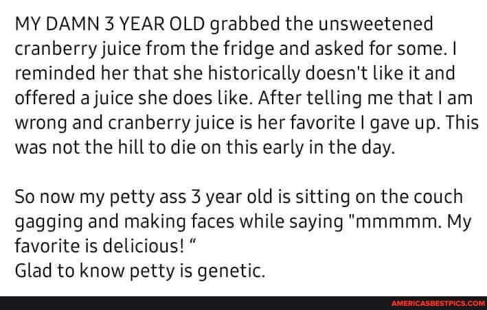 MY DAMN 3 YEAR OLD grabbed the unsweetened cranberry juice from the fridge and asked for some. I reminded her that she historically doesn't like it and offered a juice she does like. After telling me that I am wrong and cranberry juice is her favorite I gave up. This was not the hill to die on this early in the day.
So now my petty ass 3 year old is sitting on the couch gagging and making faces while saying "mmmmm. My favorite is delicious! "
Glad to know petty is genetic.