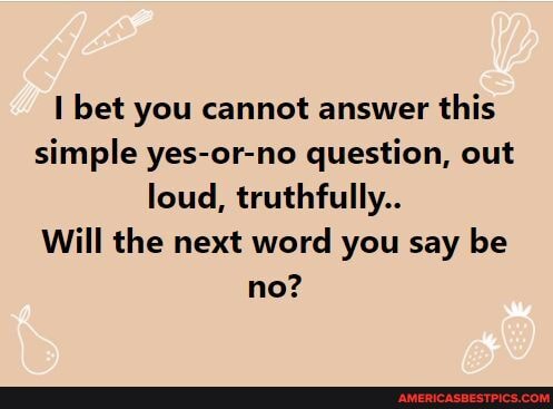 bet you cannot answer this simple yes-or-no question, out loud, truthfully..
Will the next word you say be no?