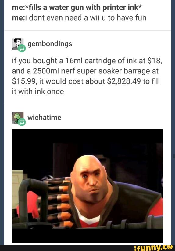 me:*fIIIs a water gun with printer ink*
me:i dom even need a wii u 10 have fun
..
if you bought a 16ml cartridge of ink at $18,
and a 2500mI nerf super soaker barrage at
81 5.99, it would cost about $2,828.49 to fill
it with ink once