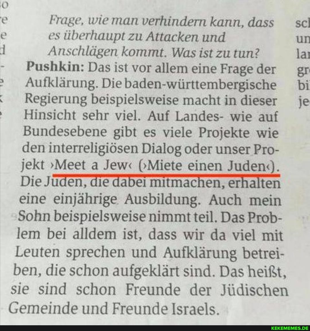 Frage, wie man verhindern kann, dass es überhaupt zu Attacken und
Anschlägen kommt. Was ist zu tun?
Pushkin: Das ist vor allem eine Frage der
Aufklärung. Die baden-württembergische
Regierung beispielsweise macht in dieser
Hinsicht sehr viel. Auf Landes- wie auf
Bundesebene gibt es viele Projekte wie den interreligiösen Dialog oder unser Pro- jekt "Meet a Jewr (Miete einen Juden(.).
Die eine einjährige Ausbildung. Auch mein
Sohn beispielsweise nimmt teil. Das Prob- lem bei alldem ist, dass wir da viel mit
Leuten sprechen und Aufklärung betrei- ben, die schon aufgeklärt sind. Das heißt, sie sind schon Freunde der Jüdischen
Gemeinde und Freunde Israels.