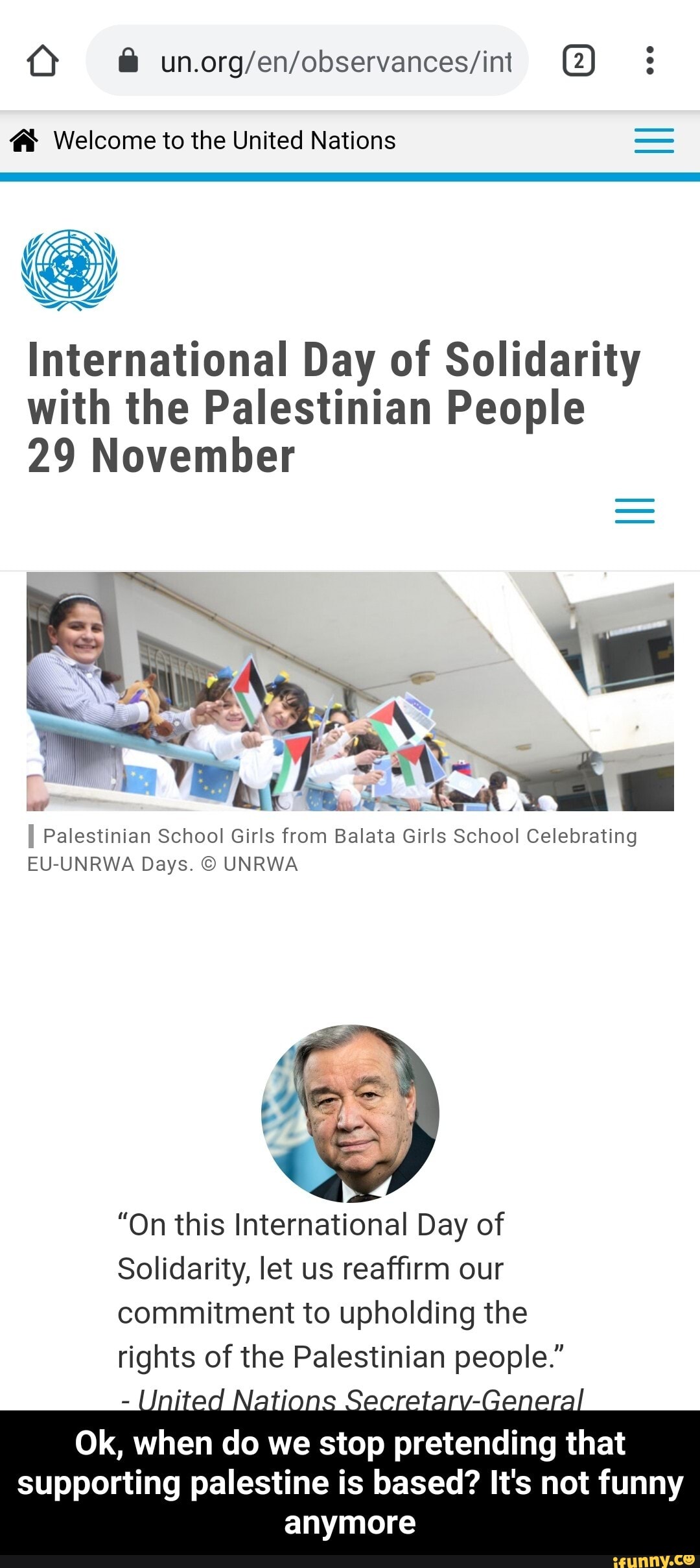 Ú unorg/en/observances/int (2) Welcome to the United Nations
International Day of Solidarity
with the Palestinian People
29 November
Palestinian School Girls from Balata Girls School Celebrating
EU-UNRWA Days. O UNRWA
"On this International Day of
Solidarity, let us reaffirm our
commitment to upholding the
rights of de Palestinian people." - Ok, when do we stop pretending that supporting palestine is based? It's not funny anymore