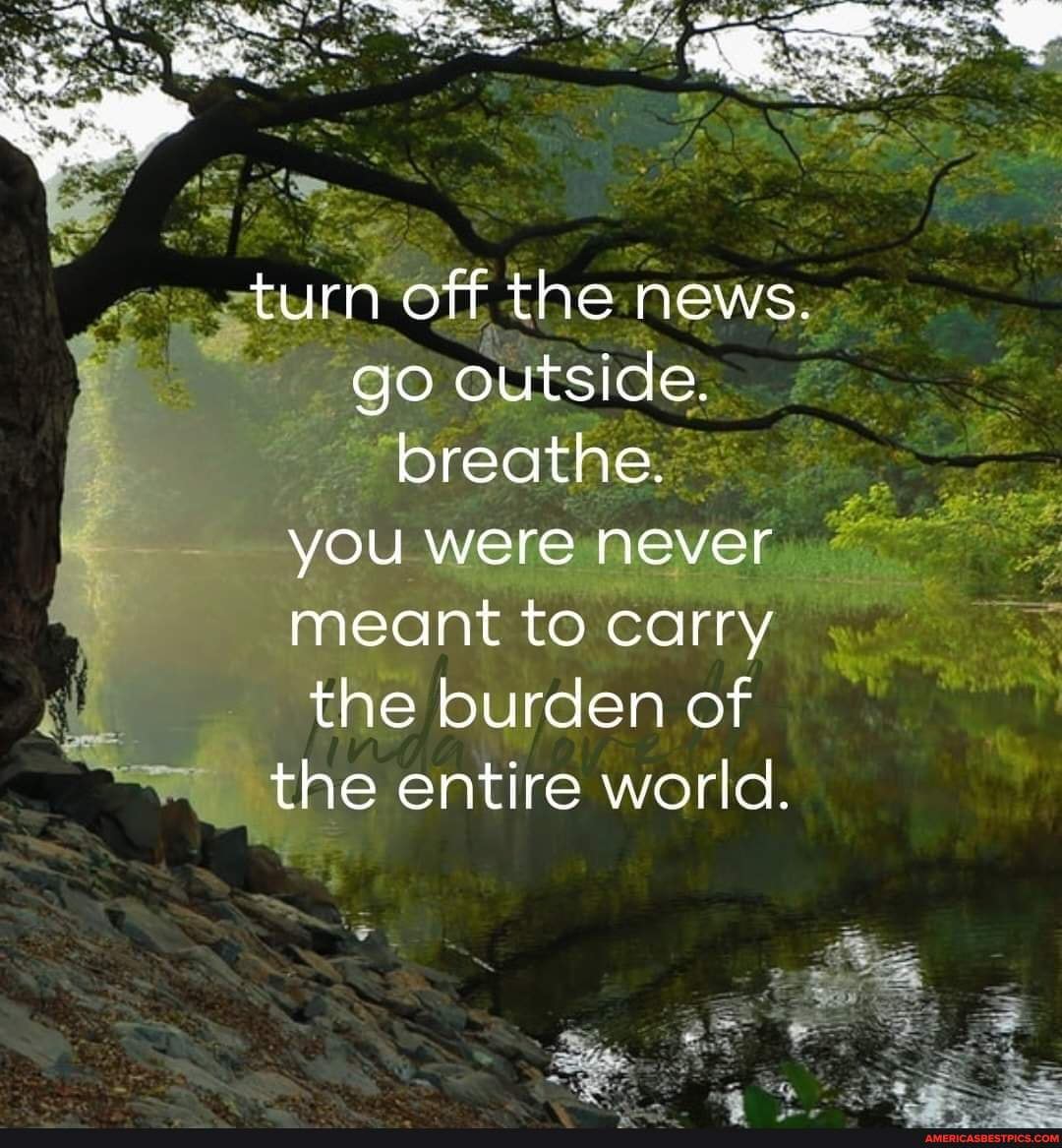 =turn off the news. go outside. breathe. you were never meant to carry