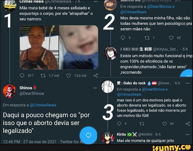 Em resposta a (DearShinoa
(QCrimesReais
Mas devia mesmo minha filha, não são todas mulheres que tem psicológico pra serem mães não
Qs ty Q
Meais
Mãe mata bebê de 4 meses asfixiado e
esquarteja o corpo, por ele "atrapalhar" o
1 seu namoro
E (OKiryuu Set...
Existe um método muito funcional q imp com 100% de eficiência de vo.
engravidar chamado ;não fazer sexo'
Os Q iasmi secomendo
(QDearShinoa
Em resposia a (OCrimesReais
legalizado"
Gabz do rock
Em resposta a (NDearShinoa
QCrimesReais
mas isso é um dos motivos pelo qual o aborto deveria ser legalizado. se o aborto fosse legalizado, o bebê não morreria por um motivo tão fútil
Qlowe.,-6h au
Daqui a pouco chegam os "por isso que o aborto devia ser
PM - 27 de mai de 2021 - Twitter for Mas ele morreria de qualquer jeito
