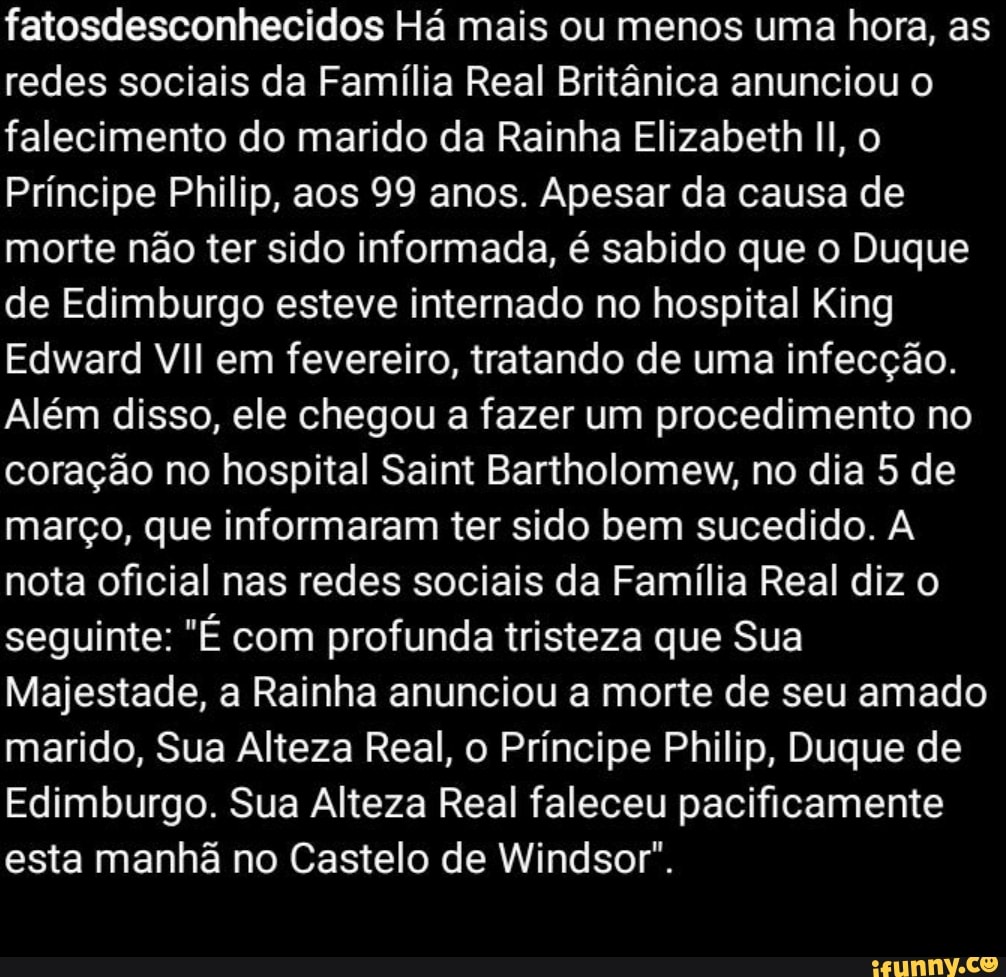 fatosdesconhecidos Há mais ou menos uma hora, as redes sociais da Família Real Britânica anunciou o falecimento do marido da Rainha Elizabeth II, o
Príncipe Philip, aos 99 anos. Apesar da causa de morte não ter sido informada, é sabido que o Duque de Edimburgo esteve internado no hospital ng
Edward VII em fevereiro, tratando de uma infecção.
Além disso, ele chegou a fazer um procedimento no coração no hospital Saint Bartholomew, no dia 5 de março, que informaram ter sido bem sucedido. A nota oficial nas redes sociais da Família Real diz o seguinte: "É com profunda tristeza que Sua
Majestade, a Rainha anunciou a morte de seu amado marido, Sua Alteza Real, o Príncipe Philip, Duque de
Edimburgo. Sua Alteza Real faleceu pacificamente esta manhã no Castelo de Windsor".