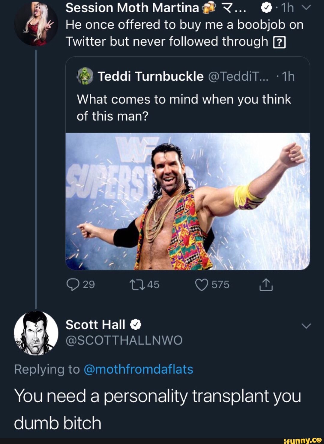 7
Session Moth Martina TZ... 01h"
He once offered to buy me a boobjob on
Twitter but never followed through
9 Teddi Turnbuckle GTedaiT... What to mind when you think
of this man? " Scott Hall Y @SCOTTHALLNWO
Replying to @mothfromdaflats
You need a personality transplant you
dumb bitch