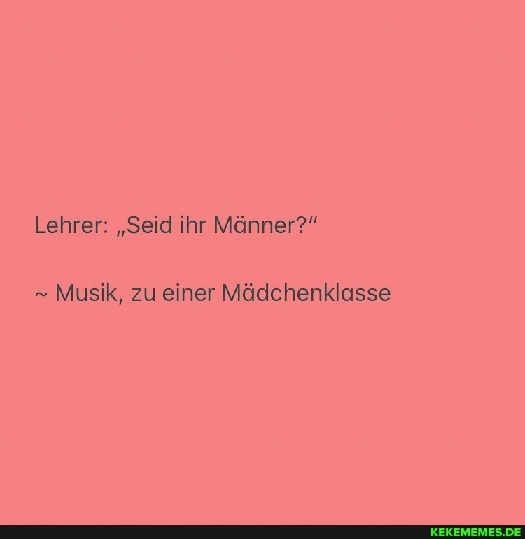 Lehrer: "Seid ihr Männer?"
Musik, zu einer Mädchenklasse