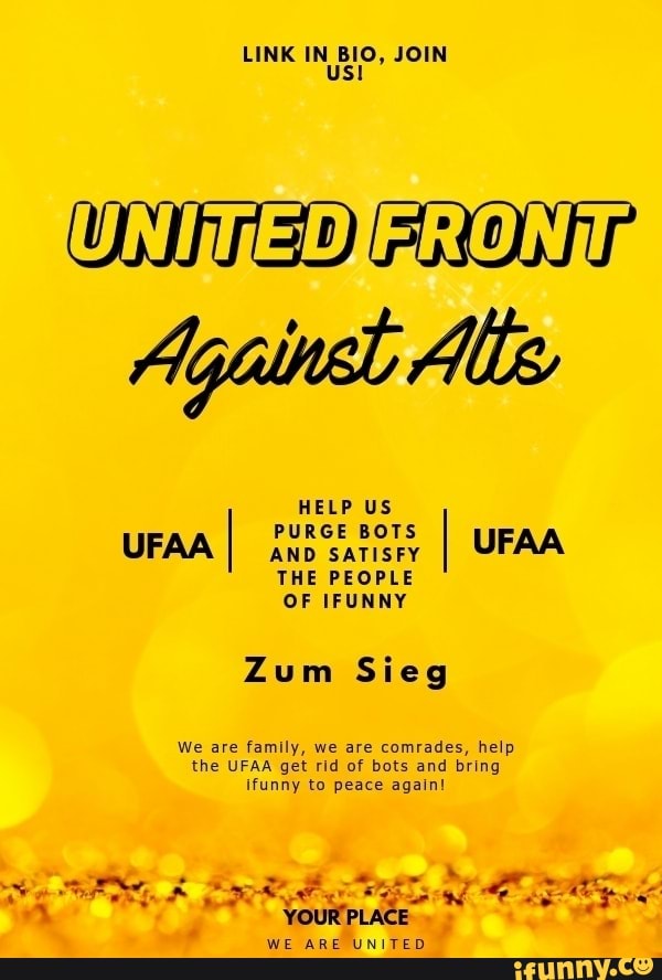 LINK IN BIO, JOIN Us!
UNITEDIFRONi
Against Alle
HELP US UF. I PURGE AND BOTS SATISFY
'AA AND SATISFY THE PEOPLE
OF IFUNNY
Zum Sieg
We are family, we are comrades, help the UFAA get rid of bots and bring ifunny to peace again!
YOURPLACE WE ARE UNITED