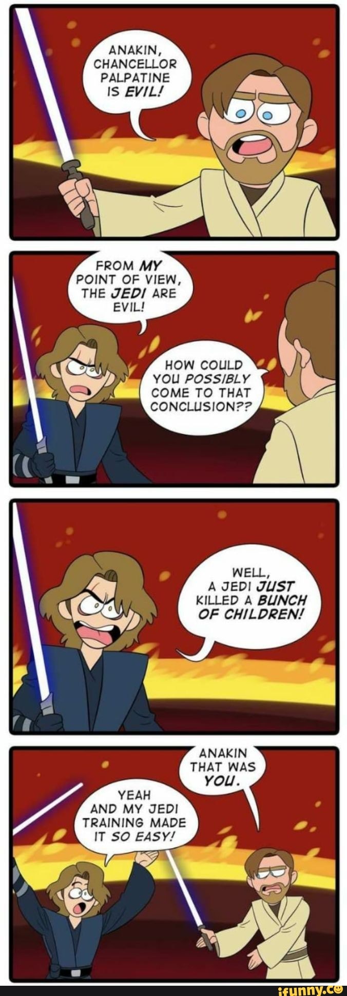 ANAKIN,
CHANCELLOR
PALPATINE
IS EVIL!
FROM MY
POINT OF VIEW,
THE JEDI ARE
WELL,
A JEDI JUST
KILLED A BUNCH
OF CHILDREN!