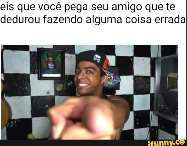 eis que você pega seu amigo que te
dedurou fazendo alguma coisa errada