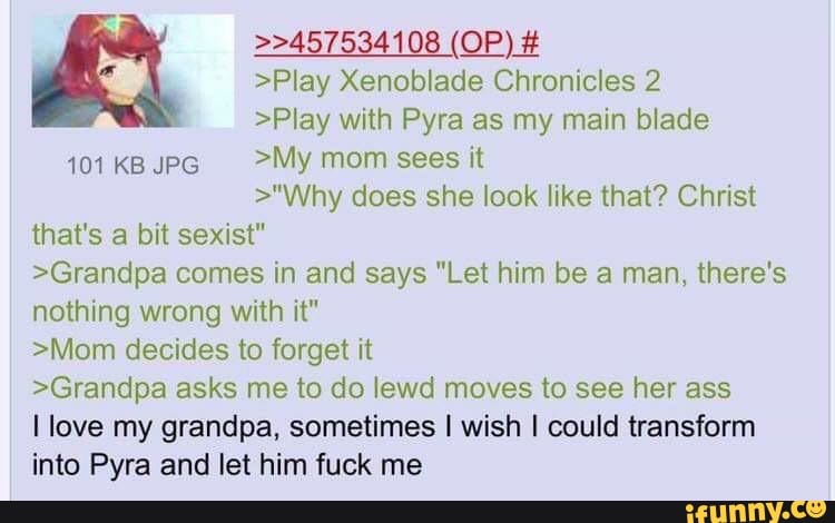 >>457534108 (OP) #
>Play Xenoblade Chronicles 2
>Play with Pyra as my main blade
101 KB JPG >My mom sees it
>"Why does she look like that? Christ that's a bit sexist"
>Grandpa comes in and says "Let him be a man, there's nothing wrong with it"
>Mom decides to forget it
>Grandpa asks me to do lewd moves to see her ass
I love my grandpa, sometimes I wish I could transform into Pyra and let him fuck me