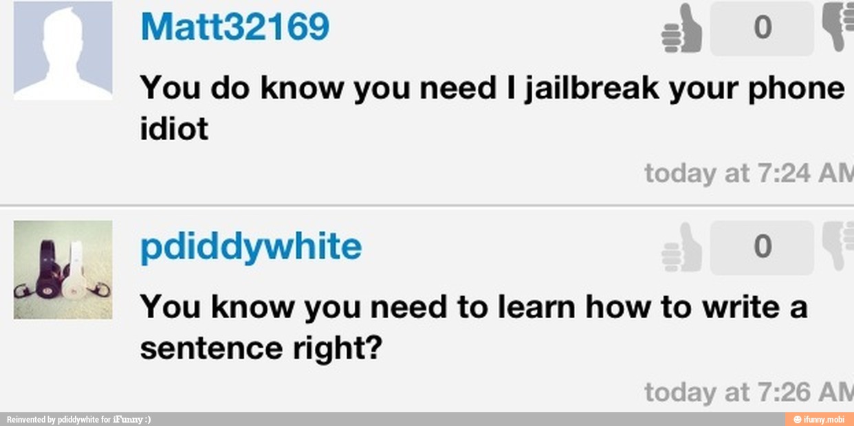 You do know you need I jailbreak your phone
idiot
a pdiddywhite 0
Y
you know you need to learn how to write a
sentence right?