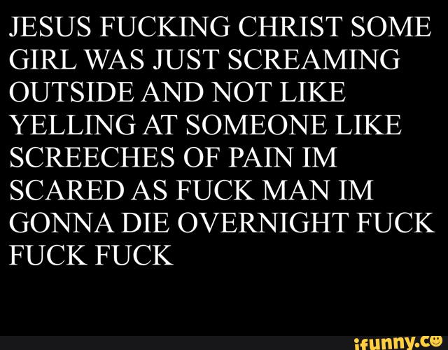 JESUS FUCKING CHRIST SOME
GIRL WAS JUST SCREAMING
OUTSIDE AND NOT LIKE
YELLING AT SOMEONE LIKE
SCREECHES OF PAIN IM
SCARED AS FUCK MAN IM
GONNA DIE OVERNIGHT FUCK
FUCK FUCK