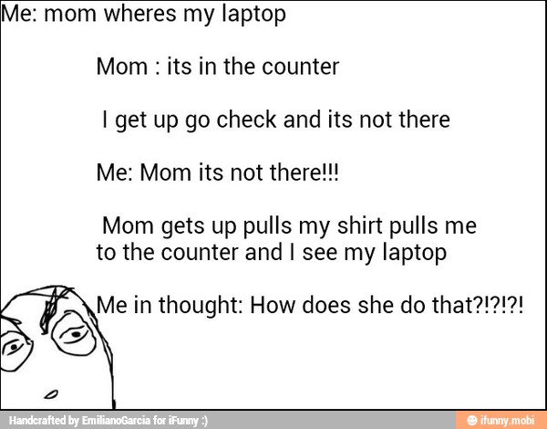 Me: mom wheres my laptop
Mom its in the counter
I get up go check and its not there
Mom gets up pulls my shirt pulls me
to the counter and I see my laptop