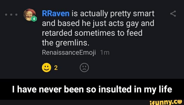 RRaven is actually pretty smart and based he just acts gay and retarded sometimes to feed the gremlins.
RenaissanceEmoji
@2
have never been so insulted in my life - I have never been so insulted in my life