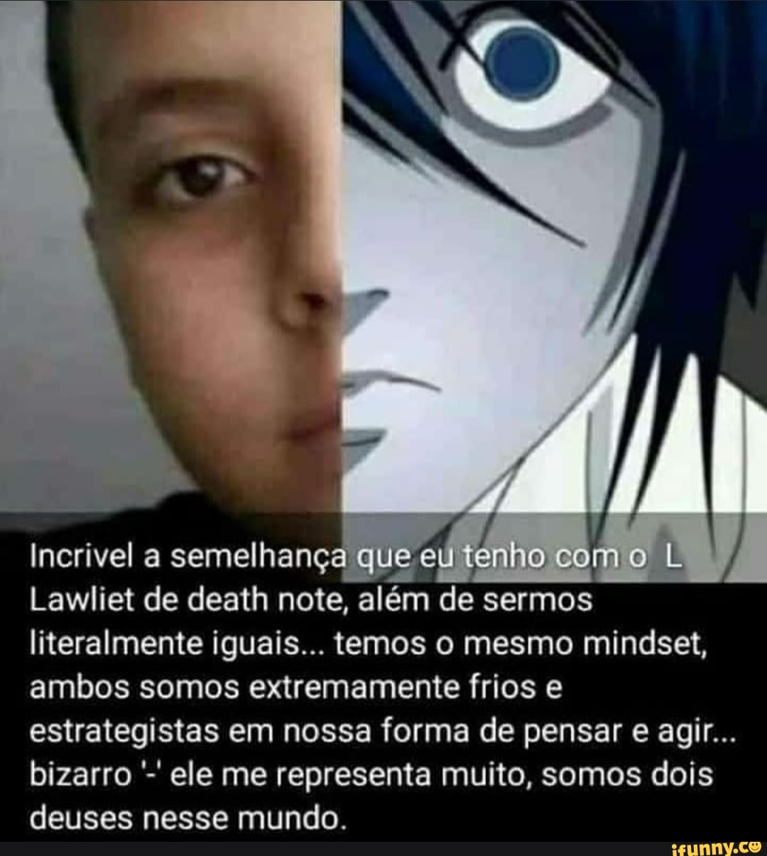 / /
Incrivel a semelhança que eu tênho como L Lawliet de death note, além de sermos literalmente iguais... temos o mesmo mindset, ambos somos extremamente frios e estrategistas em nossa forma de pensar e agir...
bizarro ele me representa muito, somos dois deuses nesse mundo.