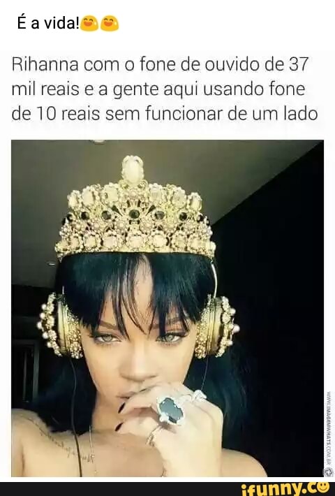 Rihanna com o
fone de ouvido de 37
mil reais e a gente aqui usando fone
de 10 reais sem funcionar de um lado