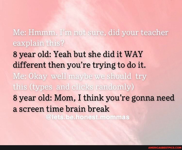 Me: Hmmm. I'm not sure, did your teacher
plain this?
8 year old: Yeah but she did it WAY different then you're trying to do it.
Me: Okay well maybe we should try
this (types and clicks randomly)
8 year old: Mom, I think you're gonna need a screen time brain break
ones mas