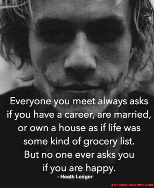 Everyone you meet always asks
if you have a career, are married,
or own a house as if life was some kind of grocery list.
But no one ever asks you
if you are happy.
Heath Ledger