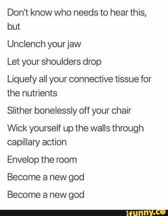 Don't know who needs to hear this,
but
Unclench your jaw
Let your shoulders drop
Liquefy all your connective tissue for
the nutrients
Slither bonelessly off your chair
Wick yourself up the walls through
capillary action
Envelop the room
Become a new god
Become a new god