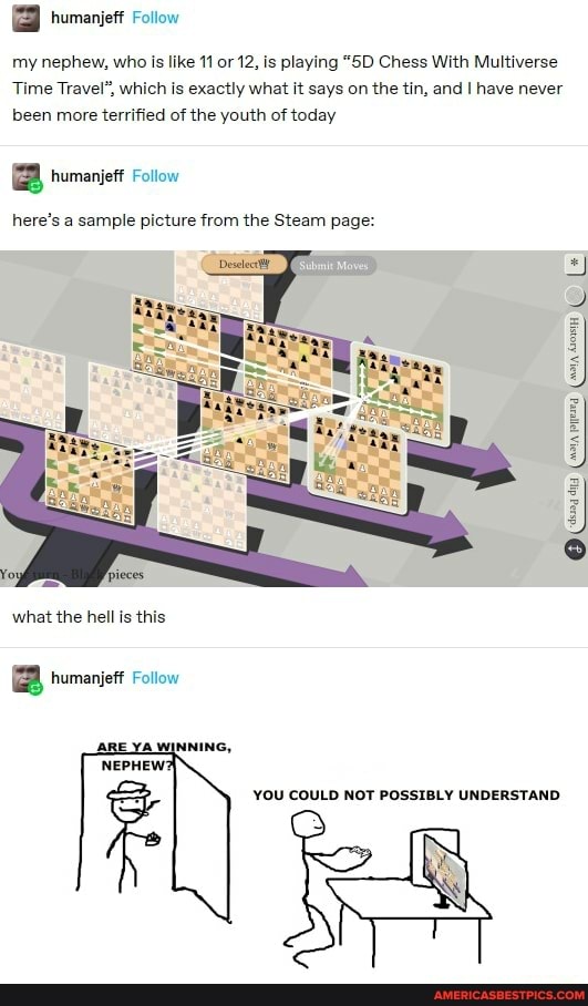 my nephew, who is like 11 or 12, is playing "SD Chess With Multiverse
Time Travel", which is exactly what it says on the tin, and have never been more terrified of the youth of today
B humanjeff Follow
here's a sample picture from the Steam page:
ora peed (ia Gown
what the hell is this
B humanjeff Follow
YOU COULD NOT POSSIBLY UNDERSTAND