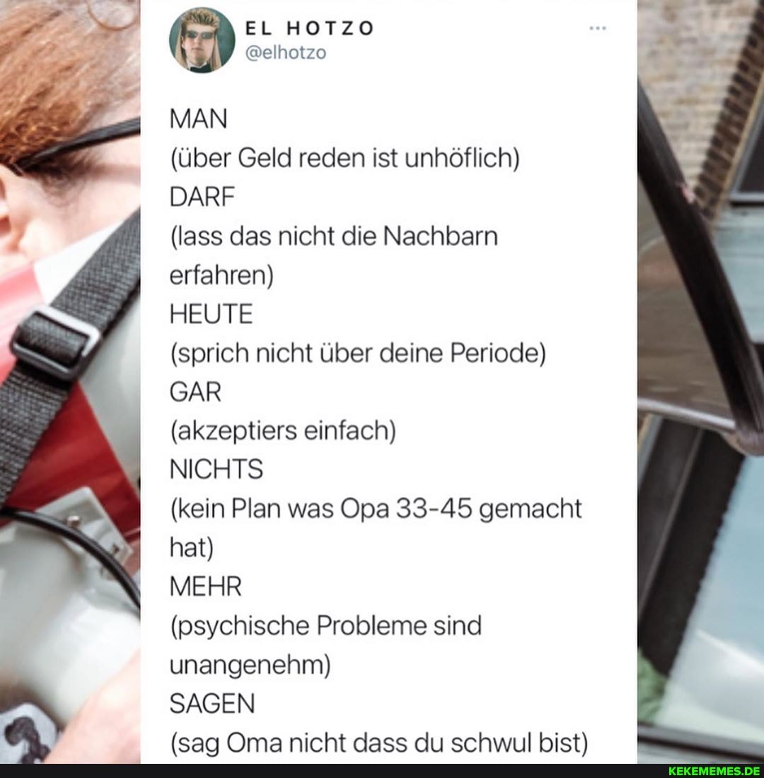 EL HOTZO
@elhotzo
MAN
(über Geld reden ist unhöflich)
DARF
(lass das nicht die Nachbarn erfahren)
HEUTE
(sprich nicht über deine Periode)
GAR
(akzeptiers einfach)
NICHTS
(kein Plan was Opa 33-45 gemacht hat)
MEHR
(psychische Probleme sind unangenehm)
SAGEN
(sa Oma nirht Aases schwnl hist)