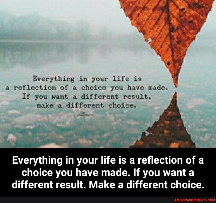 Everything in your life is
a reflection of a choice you have made.
If you want a different result, make a different choice,
Everything in your life is a reflection of a
choice you have made. If you want a different result. Make a different choice. - Everything in your life is a reflection of a choice you have made. If you want a different result. Make a different choice.