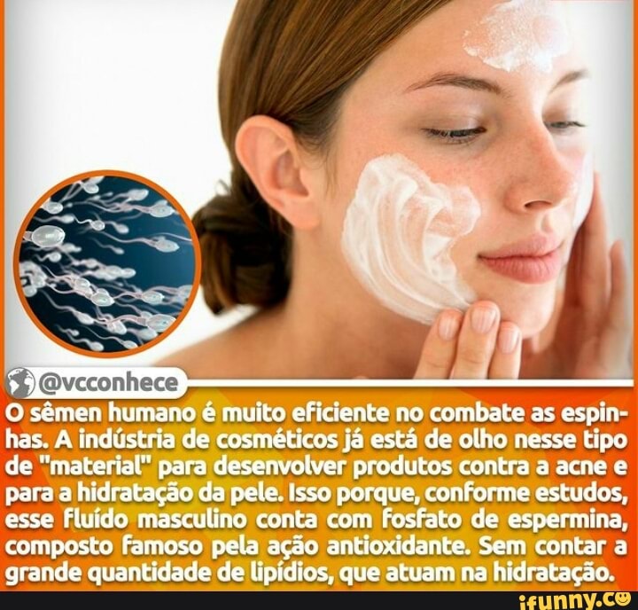 , A f
O sêmen humano é muito eficiente no combate as espin
has. industria de cosméticos já está de olho nesse tipo de "material" para desenvolver produtos contra a acne e para a hidratação da pele. Isso porque, conforme estudos, esse Fluído masculino conta com Fosfato de espermina,
composto famoso pela ação antioxidante, Sem contar grande quantidade de lipidios, que atuam na hidratação.